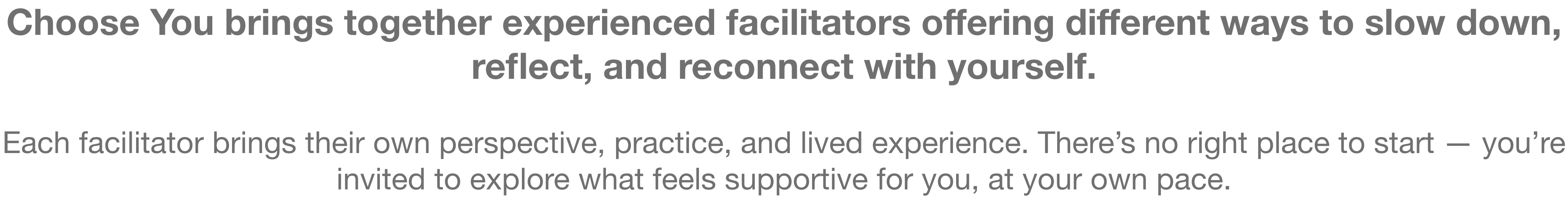 Choose You brings together experienced facilitators offering different ways to slow down, reflect, and reconnect with yourself. Each facilitator brings their own perspective, practice, and lived experience. There’s no right place to start — you’re invited to explore what feels supportive for you, at your own pace.