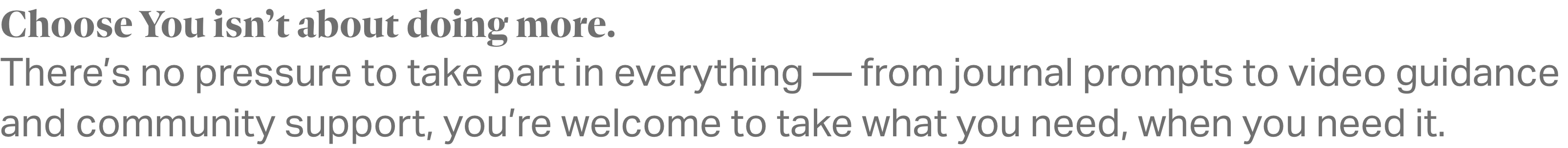 Choose You isn’t about doing more. There’s no pressure to take part in everything — from journal prompts to video guidance and community support, you’re welcome to take what you need, when you need it.