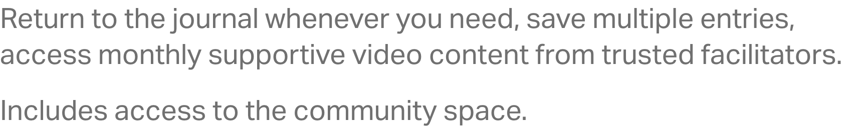Return to the journal whenever you need, save multiple entries, access monthly supportive video content from trusted facilitators. Includes access to the community space.