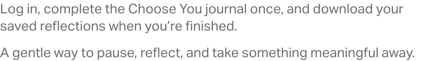 Log in, complete the Choose You journal once, and download your saved reflections when you’re finished. A gentle way to pause, reflect, and take something meaningful away.